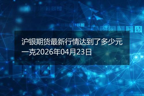 沪银期货最新行情达到了多少元一克2026年04月23日