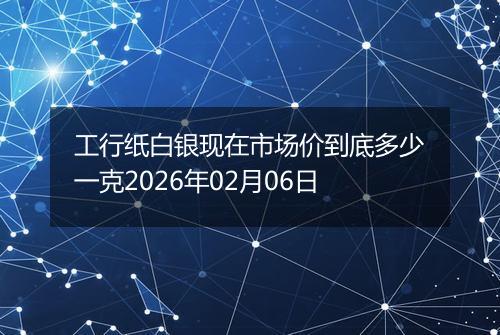 工行纸白银现在市场价到底多少一克2026年02月06日