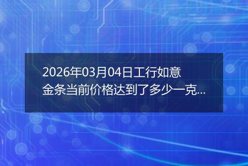 2026年03月04日工行如意金条当前价格达到了多少一克2026年03月04日