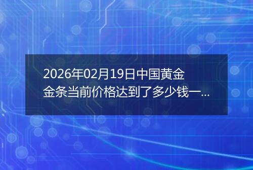 2026年02月19日中国黄金金条当前价格达到了多少钱一克2026年02月19日