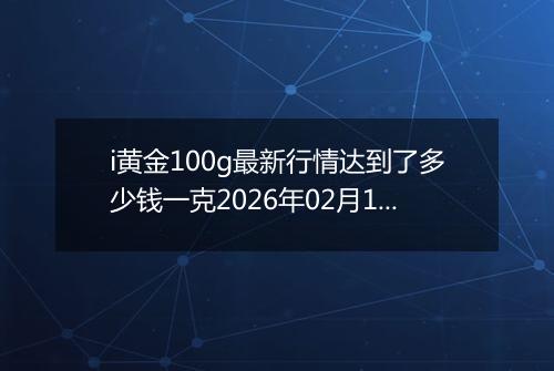 i黄金100g最新行情达到了多少钱一克2026年02月18日