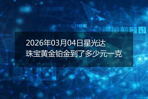 2026年03月04日星光达珠宝黄金铂金到了多少元一克