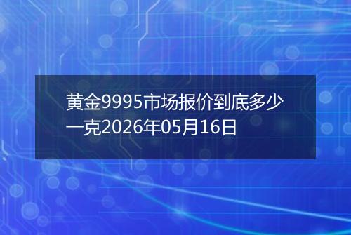黄金9995市场报价到底多少一克2026年05月16日