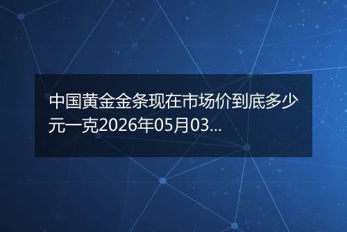 中国黄金金条现在市场价到底多少元一克2026年05月03日