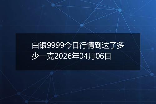 白银9999今日行情到达了多少一克2026年04月06日
