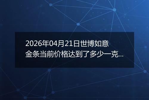 2026年04月21日世博如意金条当前价格达到了多少一克2026年04月21日