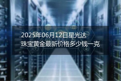 2025年06月12日星光达珠宝黄金最新价格多少钱一克