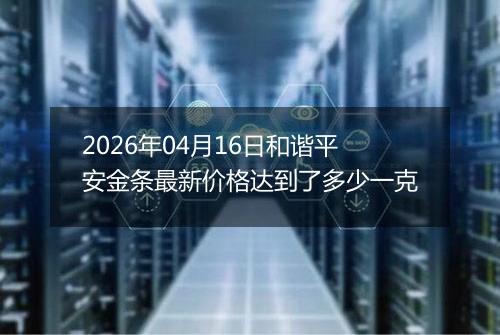 2026年04月16日和谐平安金条最新价格达到了多少一克