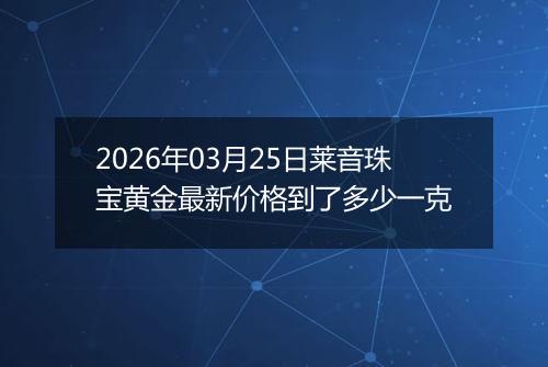 2026年03月25日莱音珠宝黄金最新价格到了多少一克
