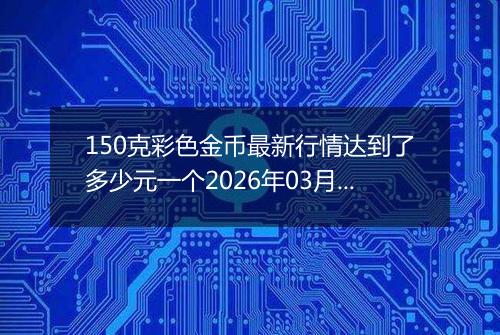 150克彩色金币最新行情达到了多少元一个2026年03月05日