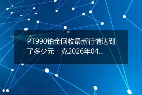 PT990铂金回收最新行情达到了多少元一克2026年04月30日