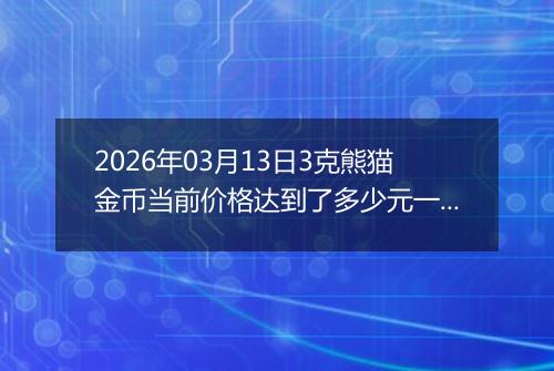 2026年03月13日3克熊猫金币当前价格达到了多少元一个2026年03月13日