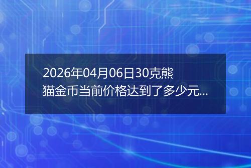 2026年04月06日30克熊猫金币当前价格达到了多少元一个2026年04月06日