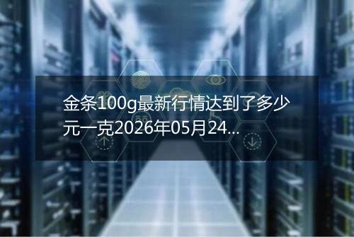 金条100g最新行情达到了多少元一克2026年05月24日
