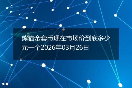 熊猫金套币现在市场价到底多少元一个2026年03月26日