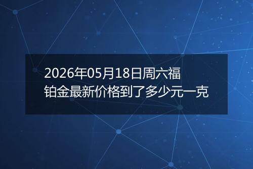 2026年05月18日周六福铂金最新价格到了多少元一克