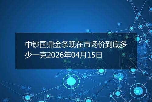 中钞国鼎金条现在市场价到底多少一克2026年04月15日