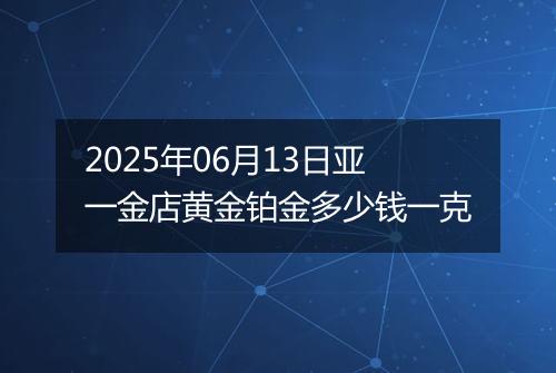 2025年06月13日亚一金店黄金铂金多少钱一克