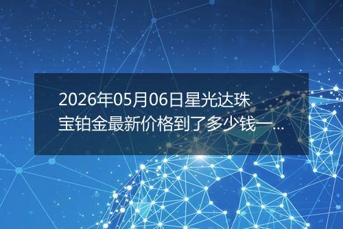 2026年05月06日星光达珠宝铂金最新价格到了多少钱一克