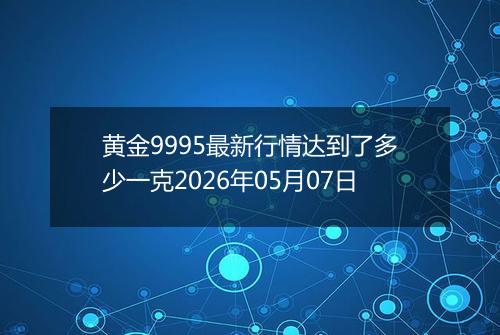 黄金9995最新行情达到了多少一克2026年05月07日