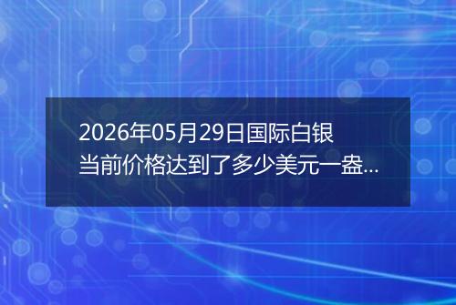 2026年05月29日国际白银当前价格达到了多少美元一盎司2026年05月29日