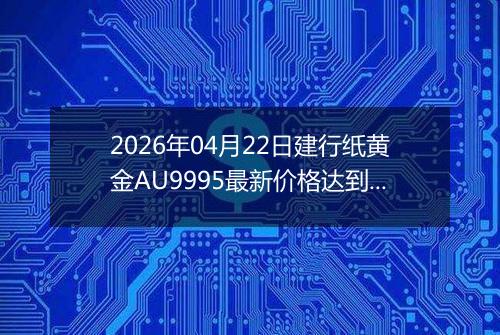 2026年04月22日建行纸黄金AU9995最新价格达到了多少一克