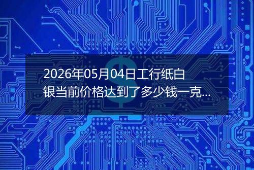 2026年05月04日工行纸白银当前价格达到了多少钱一克2026年05月04日