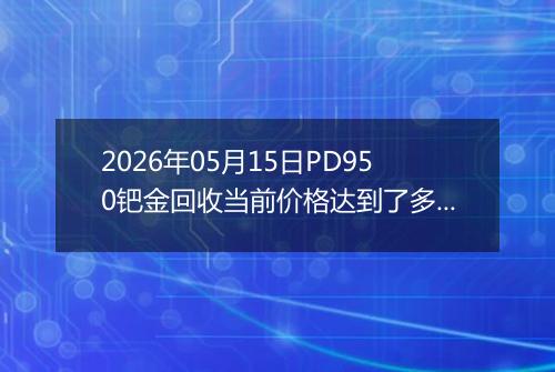 2026年05月15日PD950钯金回收当前价格达到了多少钱一克2026年05月15日
