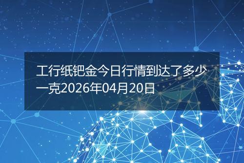 工行纸钯金今日行情到达了多少一克2026年04月20日