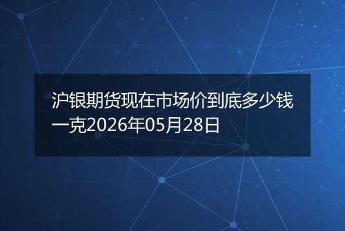 沪银期货现在市场价到底多少钱一克2026年05月28日