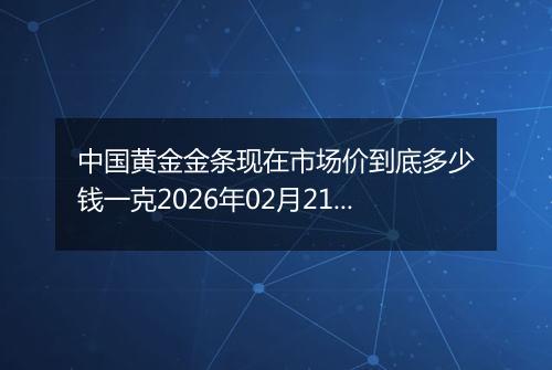 中国黄金金条现在市场价到底多少钱一克2026年02月21日