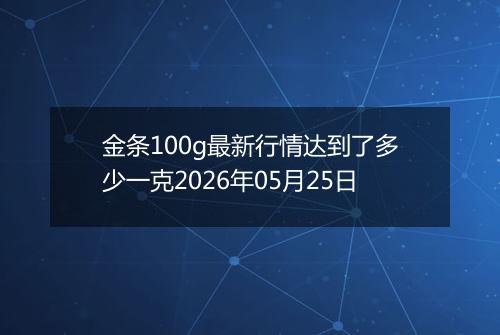 金条100g最新行情达到了多少一克2026年05月25日