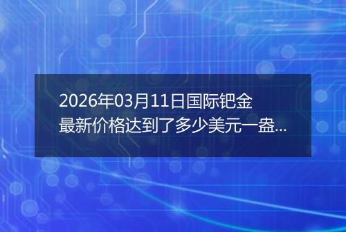 2026年03月11日国际钯金最新价格达到了多少美元一盎司