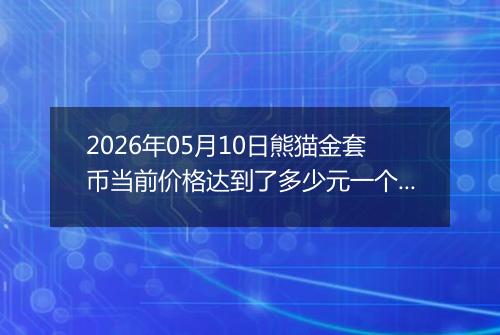2026年05月10日熊猫金套币当前价格达到了多少元一个2026年05月10日