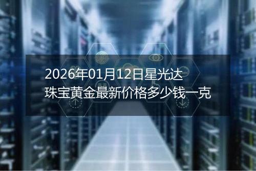 2026年01月12日星光达珠宝黄金最新价格多少钱一克