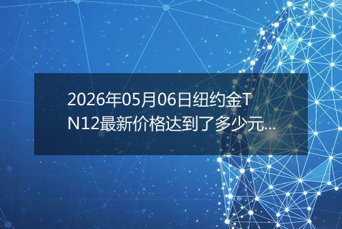 2026年05月06日纽约金TN12最新价格达到了多少元一克