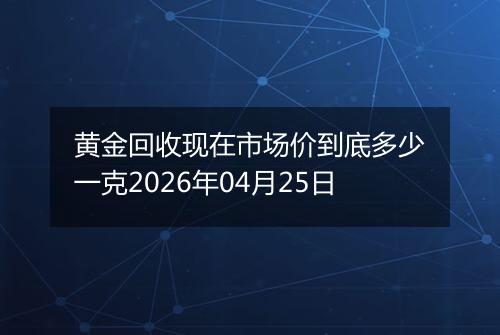黄金回收现在市场价到底多少一克2026年04月25日