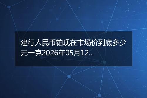 建行人民币铂现在市场价到底多少元一克2026年05月12日