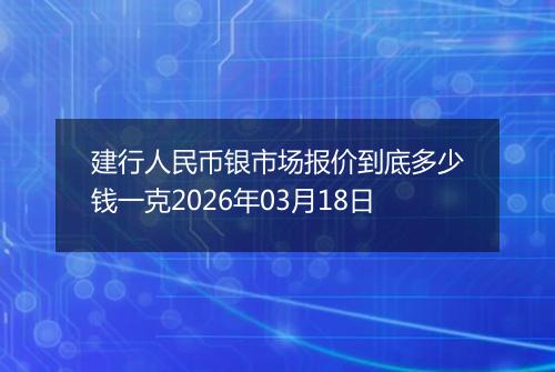 建行人民币银市场报价到底多少钱一克2026年03月18日
