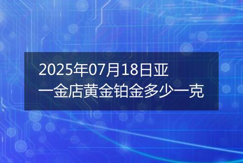 2025年07月18日亚一金店黄金铂金多少一克