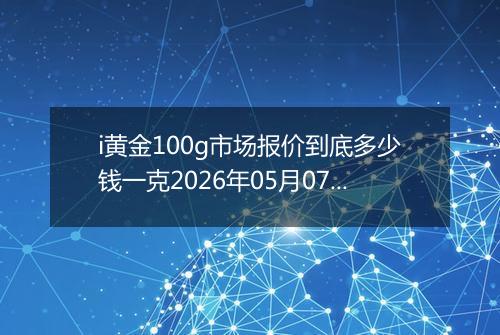 i黄金100g市场报价到底多少钱一克2026年05月07日