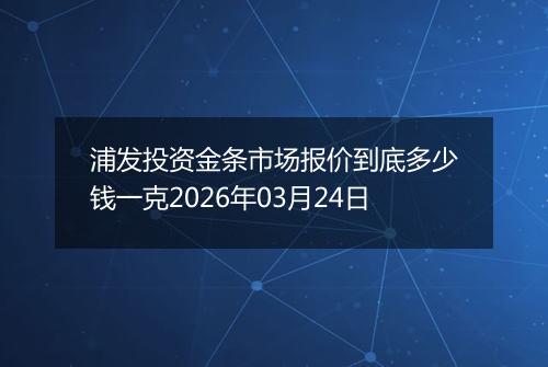 浦发投资金条市场报价到底多少钱一克2026年03月24日