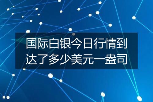 国际白银今日行情到达了多少美元一盎司