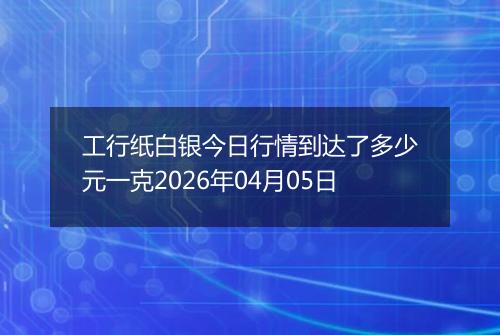 工行纸白银今日行情到达了多少元一克2026年04月05日