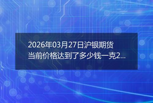 2026年03月27日沪银期货当前价格达到了多少钱一克2026年03月27日