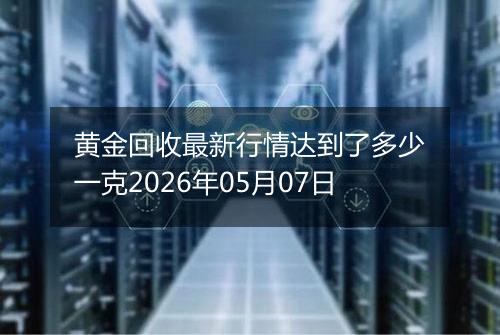 黄金回收最新行情达到了多少一克2026年05月07日