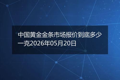 中国黄金金条市场报价到底多少一克2026年05月20日