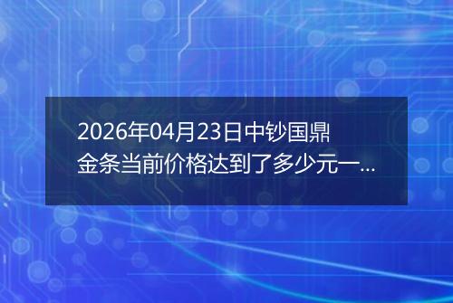 2026年04月23日中钞国鼎金条当前价格达到了多少元一克2026年04月23日