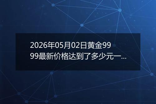 2026年05月02日黄金9999最新价格达到了多少元一克
