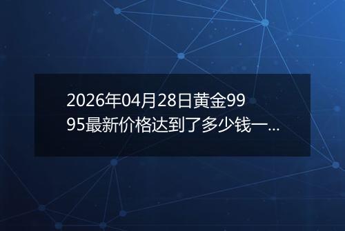 2026年04月28日黄金9995最新价格达到了多少钱一克